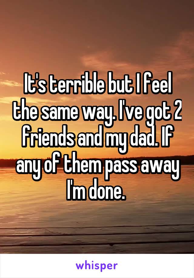 It's terrible but I feel the same way. I've got 2 friends and my dad. If any of them pass away I'm done. 