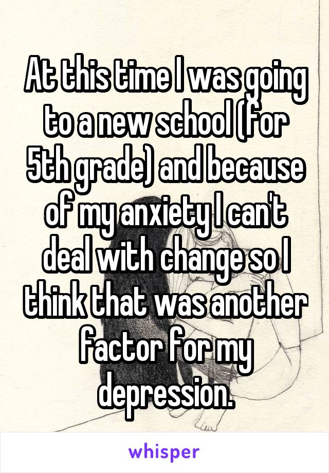 At this time I was going to a new school (for 5th grade) and because of my anxiety I can't deal with change so I think that was another factor for my depression.