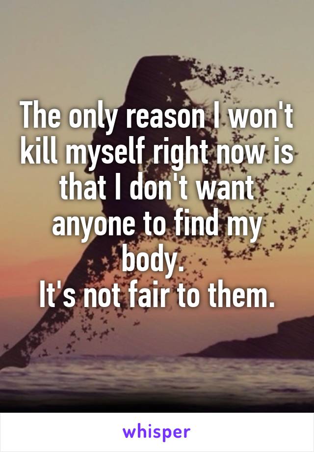 The only reason I won't kill myself right now is that I don't want anyone to find my body. 
It's not fair to them.
