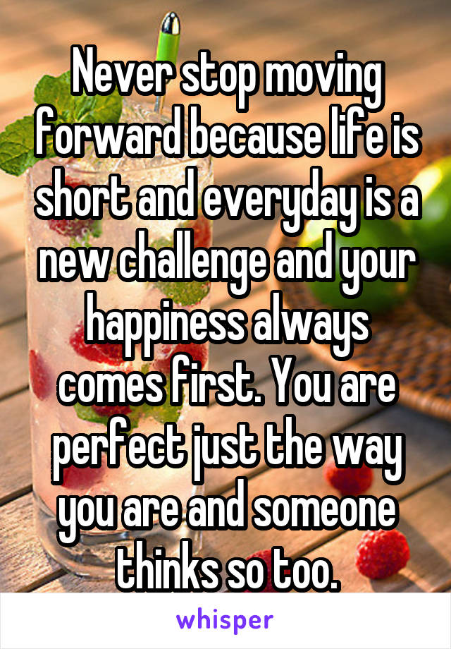 Never stop moving forward because life is short and everyday is a new challenge and your happiness always comes first. You are perfect just the way you are and someone thinks so too.