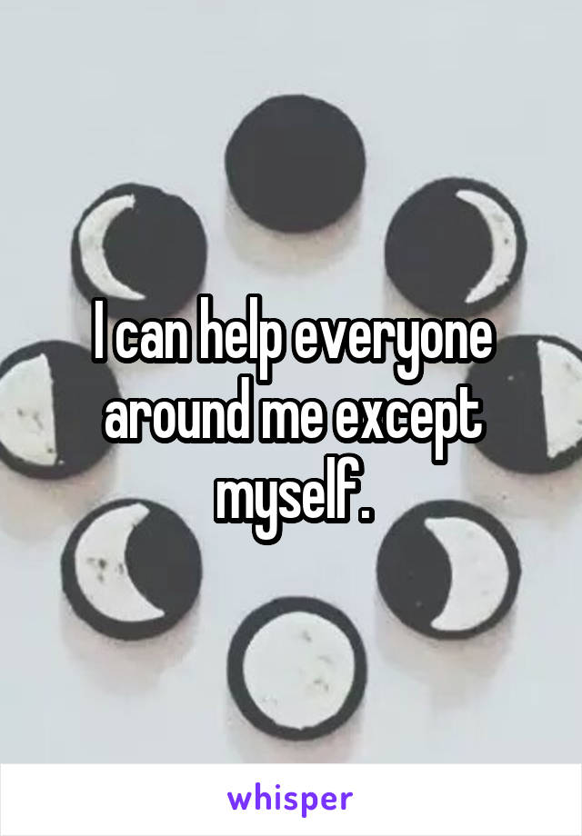 I can help everyone around me except myself.