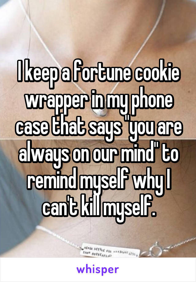 I keep a fortune cookie wrapper in my phone case that says "you are always on our mind" to remind myself why I can't kill myself.