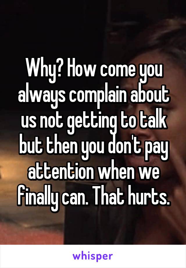 Why? How come you always complain about us not getting to talk but then you don't pay attention when we finally can. That hurts.