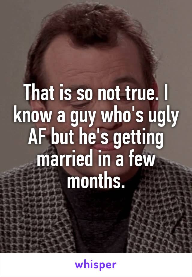 That is so not true. I know a guy who's ugly AF but he's getting married in a few months.