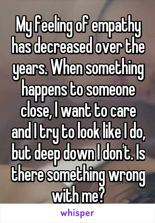 My feeling of empathy has decreased over the years. When something happens to someone close, I want to care and I try to look like I do, but deep down I don't. Is there something wrong with me?