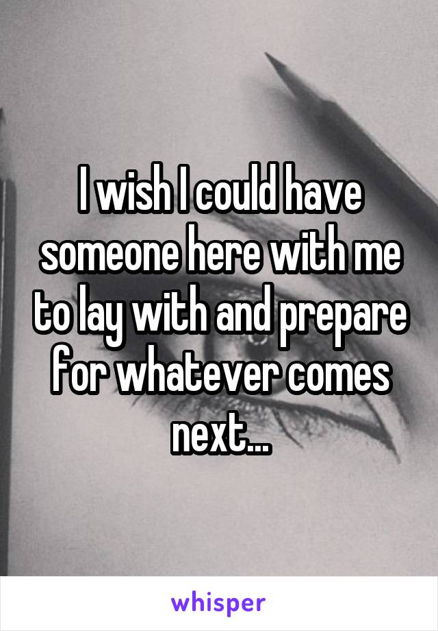 I wish I could have someone here with me to lay with and prepare for whatever comes next...