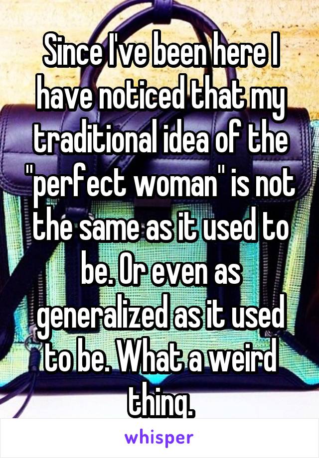 Since I've been here I have noticed that my traditional idea of the "perfect woman" is not the same as it used to be. Or even as generalized as it used to be. What a weird thing.