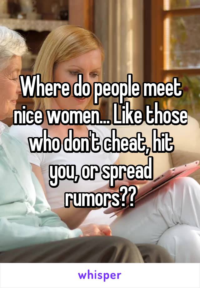 Where do people meet nice women... Like those who don't cheat, hit you, or spread rumors??