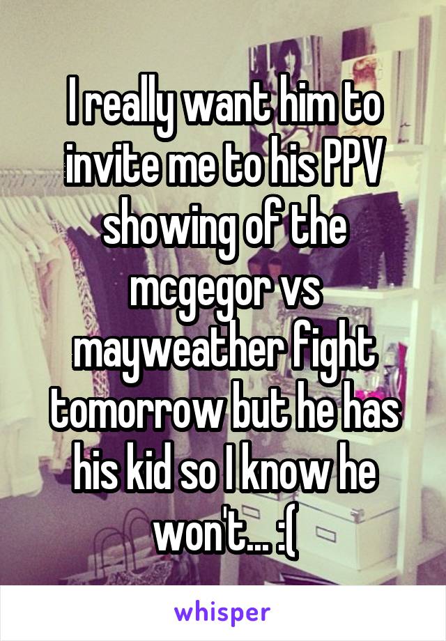 I really want him to invite me to his PPV showing of the mcgegor vs mayweather fight tomorrow but he has his kid so I know he won't... :(