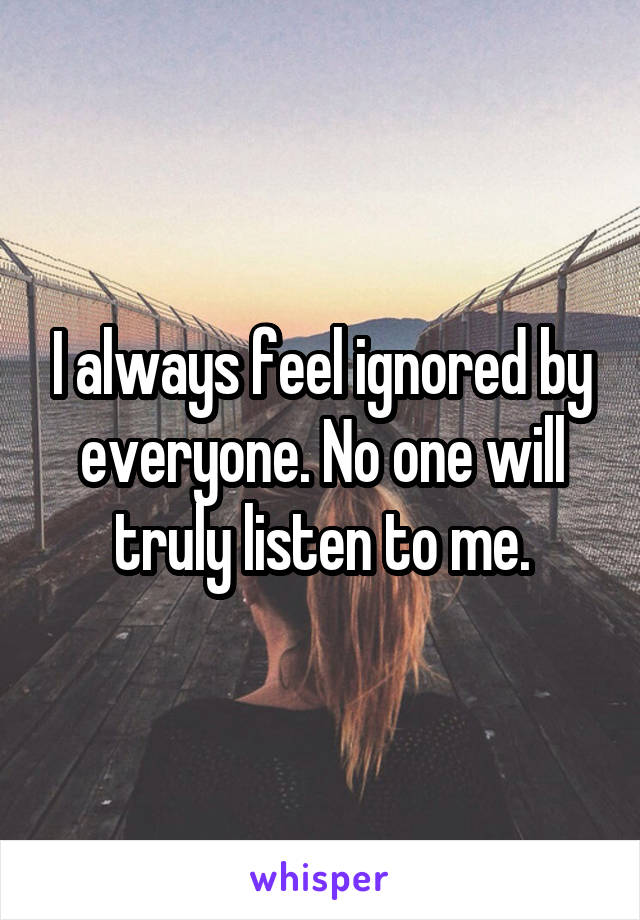 I always feel ignored by everyone. No one will truly listen to me.