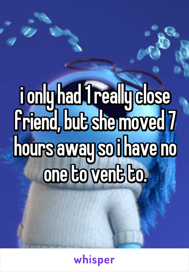 i only had 1 really close friend, but she moved 7 hours away so i have no one to vent to.