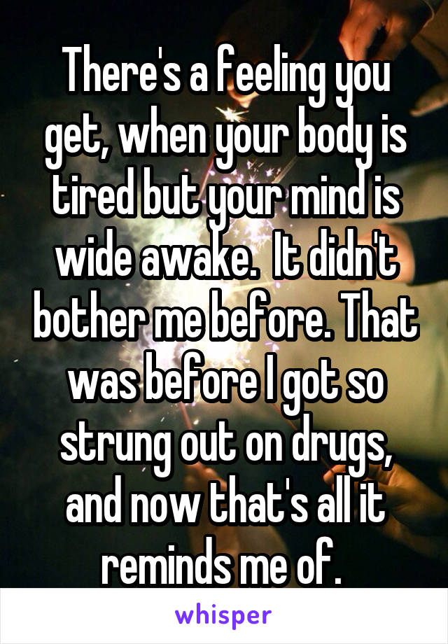 There's a feeling you get, when your body is tired but your mind is wide awake.  It didn't bother me before. That was before I got so strung out on drugs, and now that's all it reminds me of. 