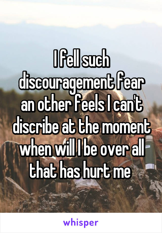 I fell such discouragement fear an other feels I can't discribe at the moment when will I be over all that has hurt me 