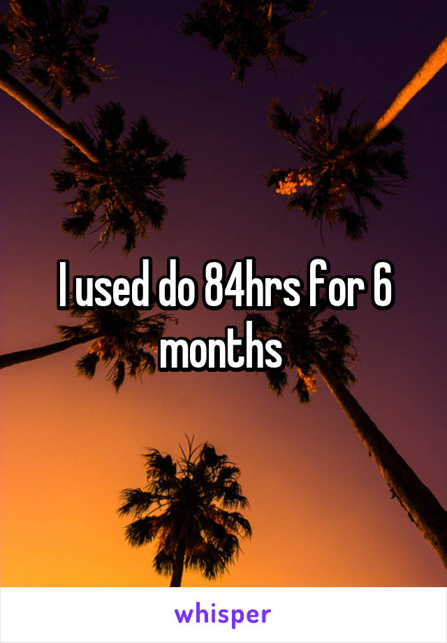 I used do 84hrs for 6 months 