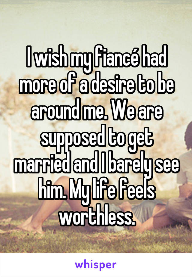 I wish my fiancé had more of a desire to be around me. We are supposed to get married and I barely see him. My life feels worthless.