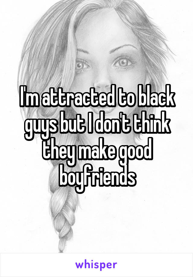 I'm attracted to black guys but I don't think they make good boyfriends