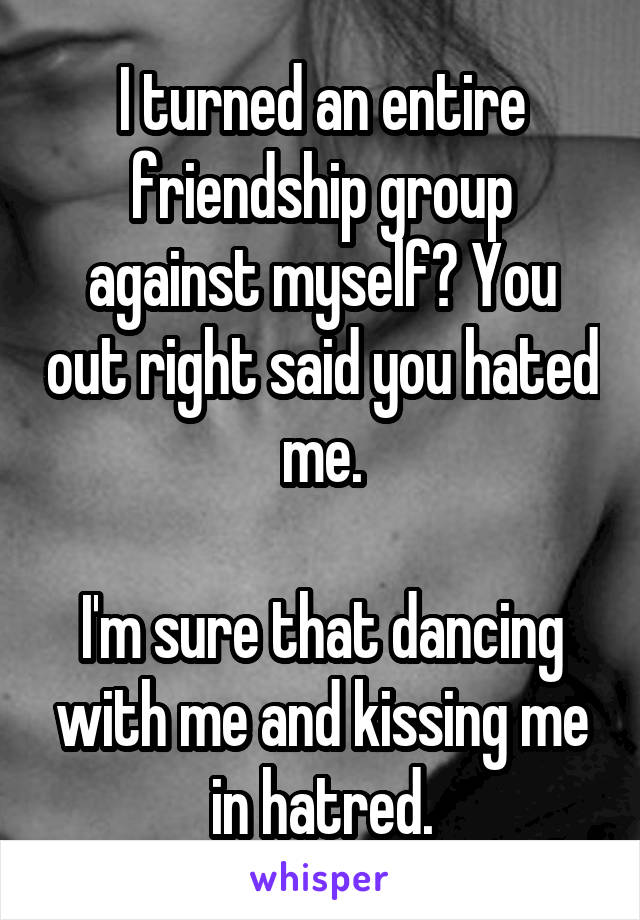 I turned an entire friendship group against myself? You out right said you hated me.

I'm sure that dancing with me and kissing me in hatred.