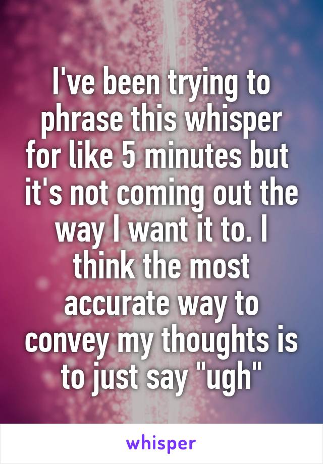 I've been trying to phrase this whisper for like 5 minutes but  it's not coming out the way I want it to. I think the most accurate way to convey my thoughts is to just say "ugh"