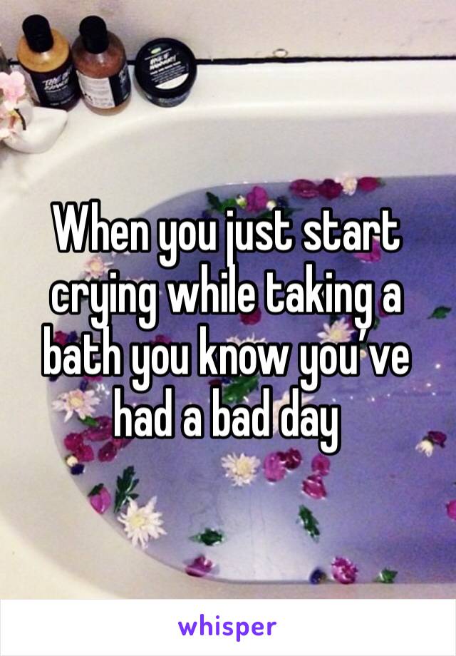 When you just start crying while taking a bath you know you’ve had a bad day 