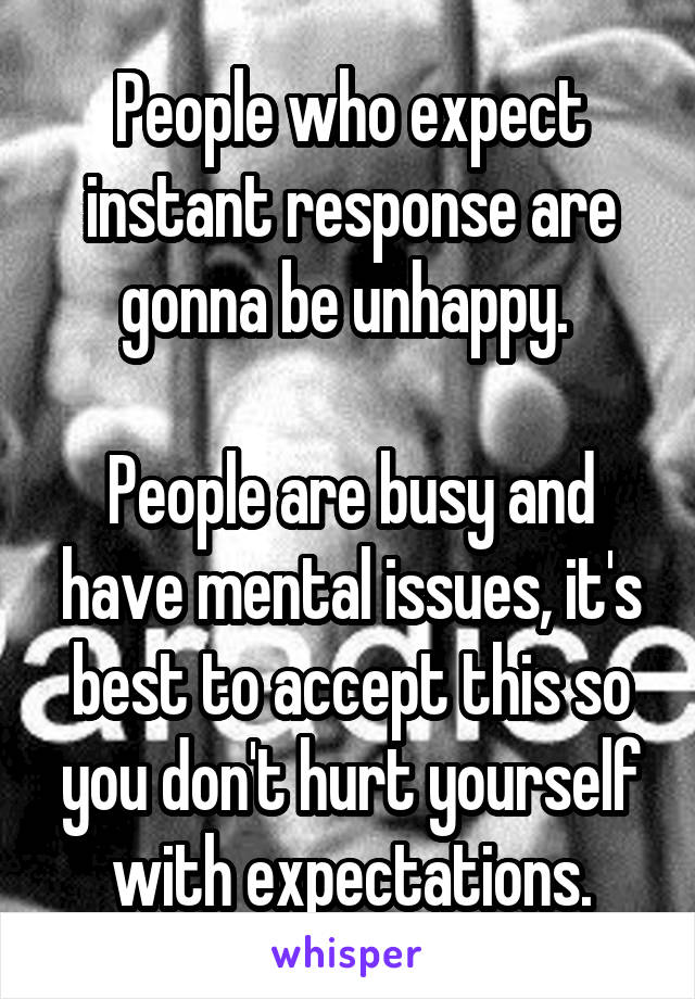 People who expect instant response are gonna be unhappy. 

People are busy and have mental issues, it's best to accept this so you don't hurt yourself with expectations.