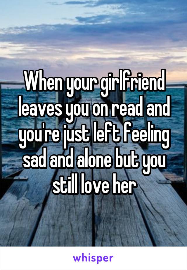 When your girlfriend leaves you on read and you're just left feeling sad and alone but you still love her