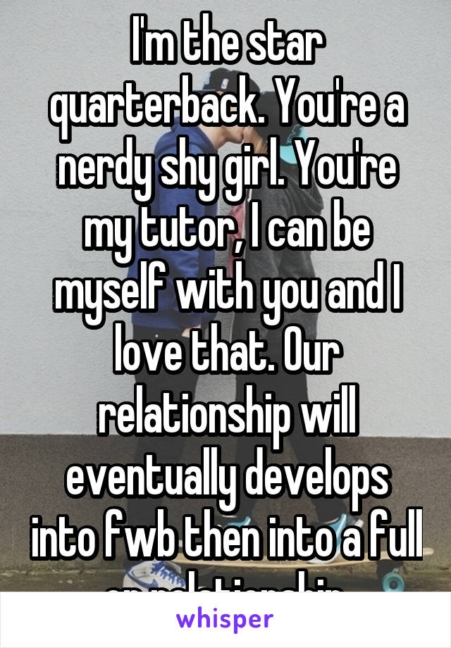 I'm the star quarterback. You're a nerdy shy girl. You're my tutor, I can be myself with you and I love that. Our relationship will eventually develops into fwb then into a full on relationship.