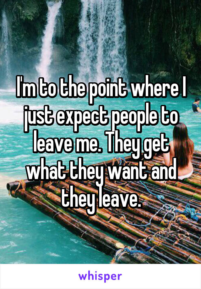 I'm to the point where I just expect people to leave me. They get what they want and they leave.