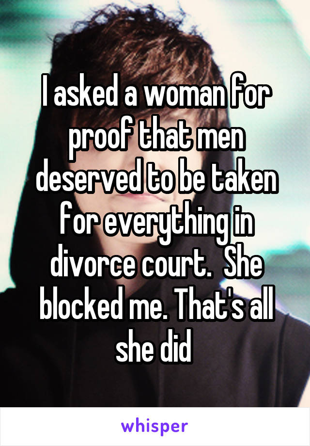 I asked a woman for proof that men deserved to be taken for everything in divorce court.  She blocked me. That's all she did 