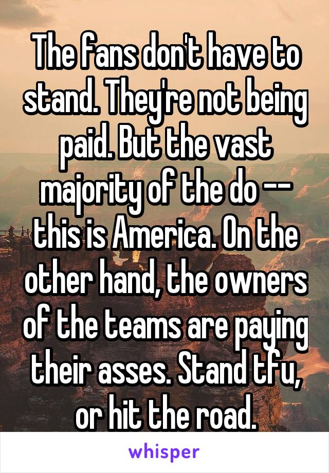 The fans don't have to stand. They're not being paid. But the vast majority of the do -- this is America. On the other hand, the owners of the teams are paying their asses. Stand tfu, or hit the road.