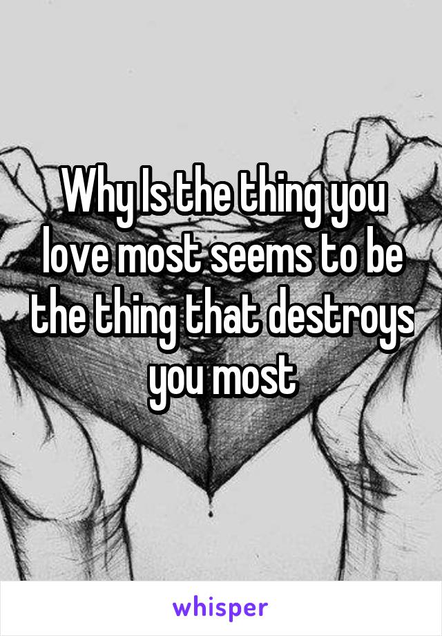 Why Is the thing you love most seems to be the thing that destroys you most
