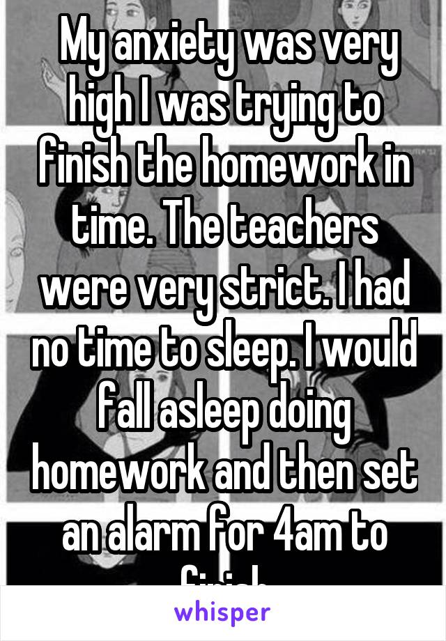  My anxiety was very high I was trying to finish the homework in time. The teachers were very strict. I had no time to sleep. I would fall asleep doing homework and then set an alarm for 4am to finish