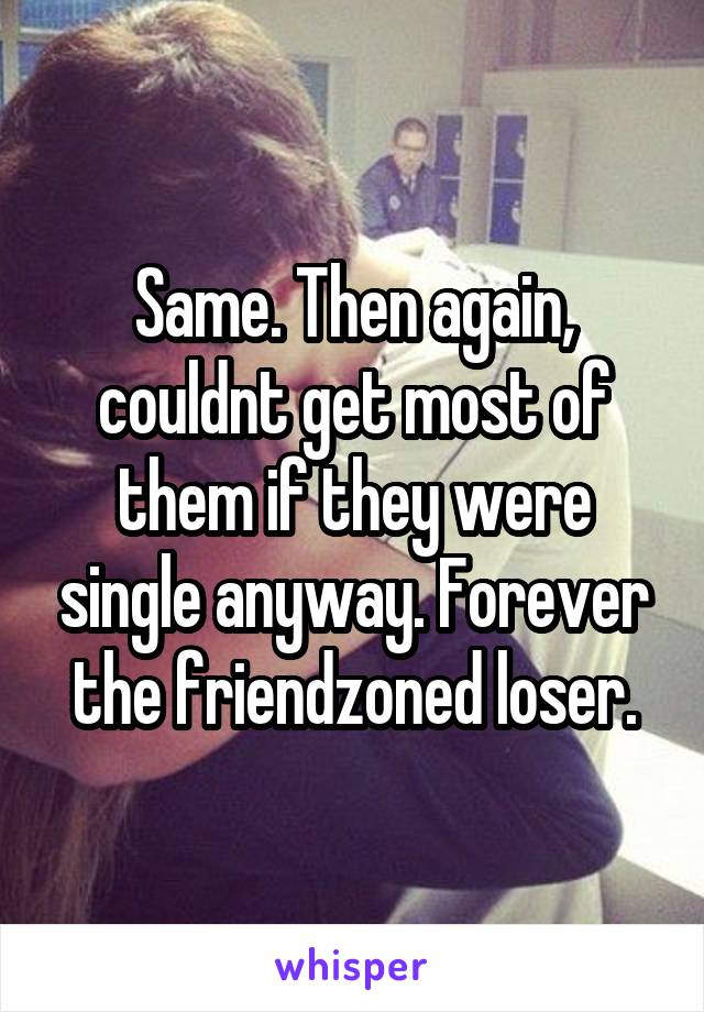 Same. Then again, couldnt get most of them if they were single anyway. Forever the friendzoned loser.