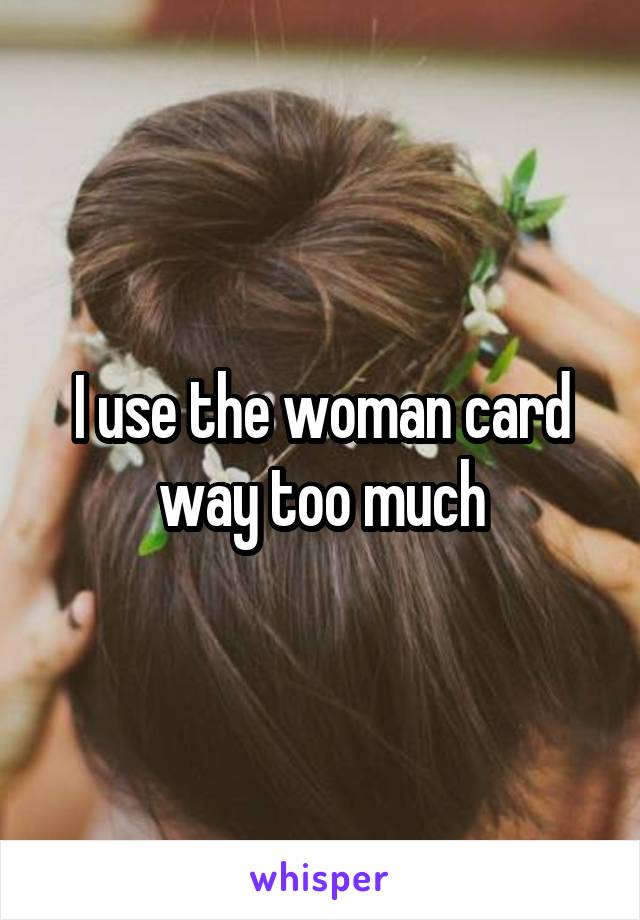 I use the woman card way too much