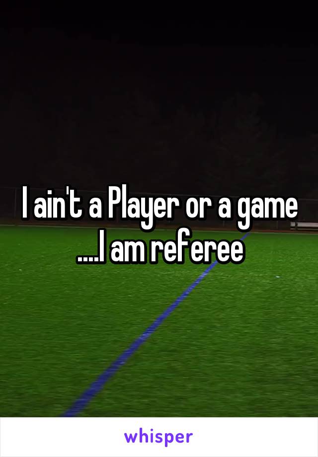 I ain't a Player or a game ....I am referee