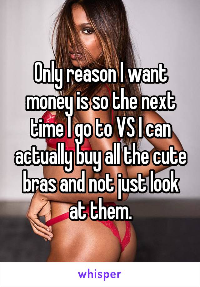 Only reason I want money is so the next time I go to VS I can actually buy all the cute bras and not just look at them.