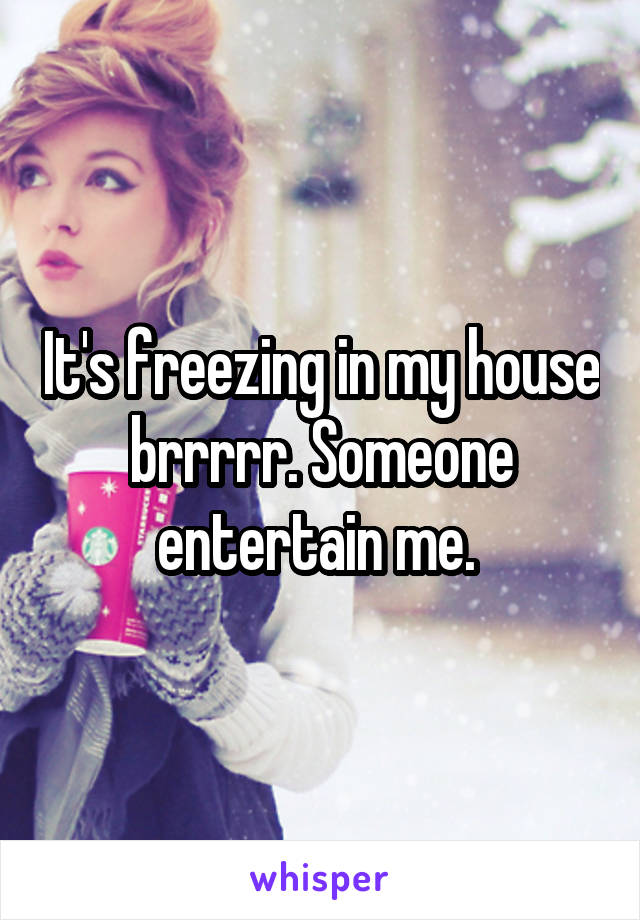 It's freezing in my house brrrrr. Someone entertain me. 