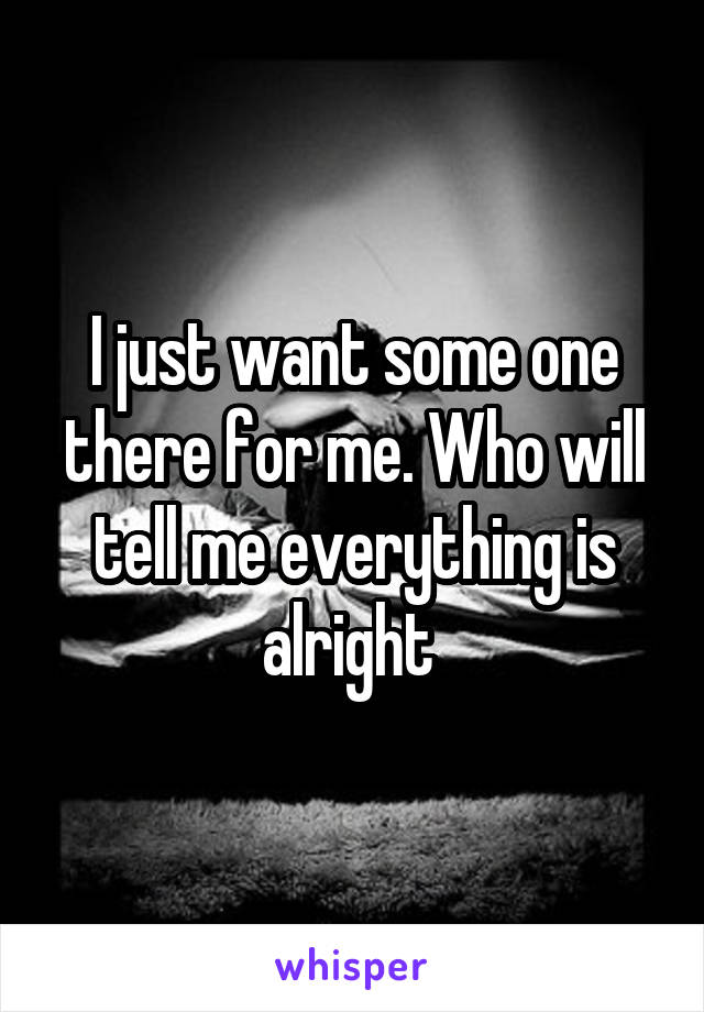 I just want some one there for me. Who will tell me everything is alright 