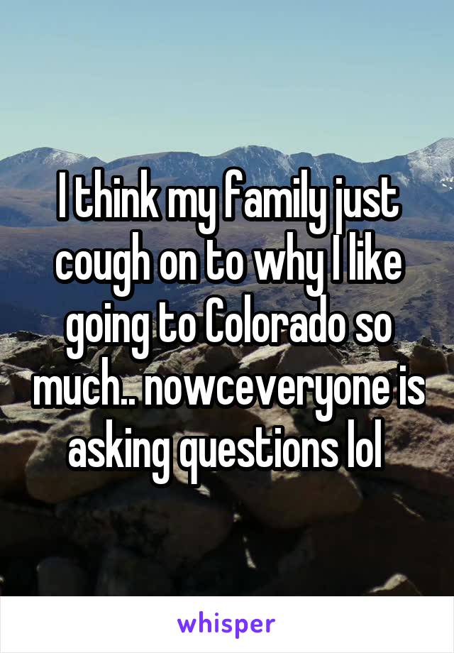 I think my family just cough on to why I like going to Colorado so much.. nowceveryone is asking questions lol 