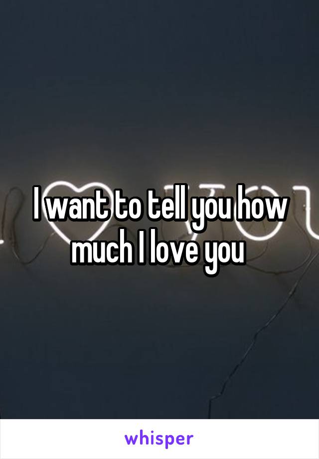 I want to tell you how much I love you 