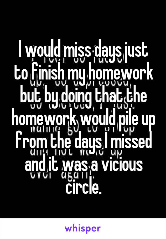 I would miss days just to finish my homework but by doing that the homework would pile up from the days I missed and it was a vicious circle.