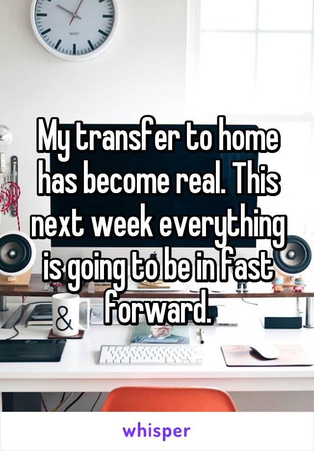 My transfer to home has become real. This next week everything is going to be in fast forward.