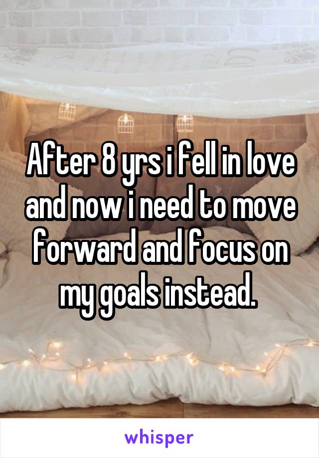 After 8 yrs i fell in love and now i need to move forward and focus on my goals instead. 