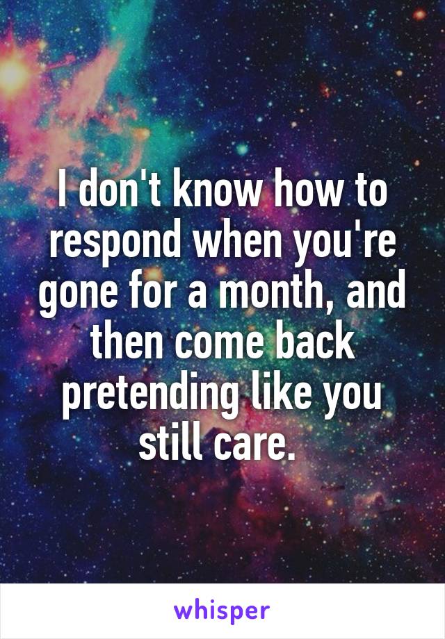 I don't know how to respond when you're gone for a month, and then come back pretending like you still care. 