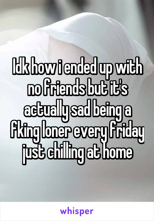 Idk how i ended up with no friends but it's actually sad being a fking loner every friday just chilling at home