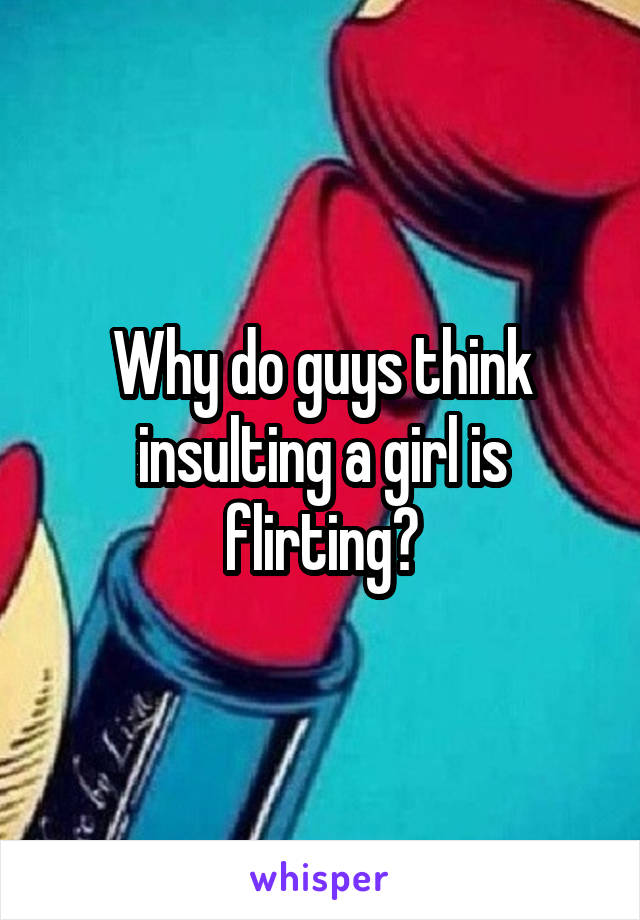 Why do guys think insulting a girl is flirting?