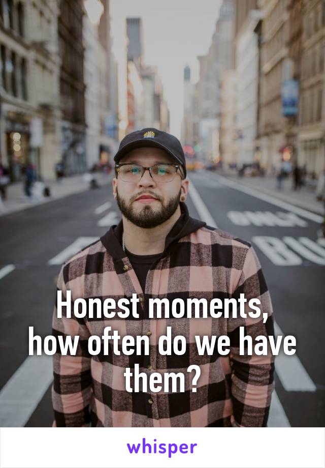 





Honest moments, how often do we have them?