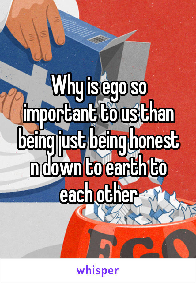 Why is ego so important to us than being just being honest n down to earth to each other