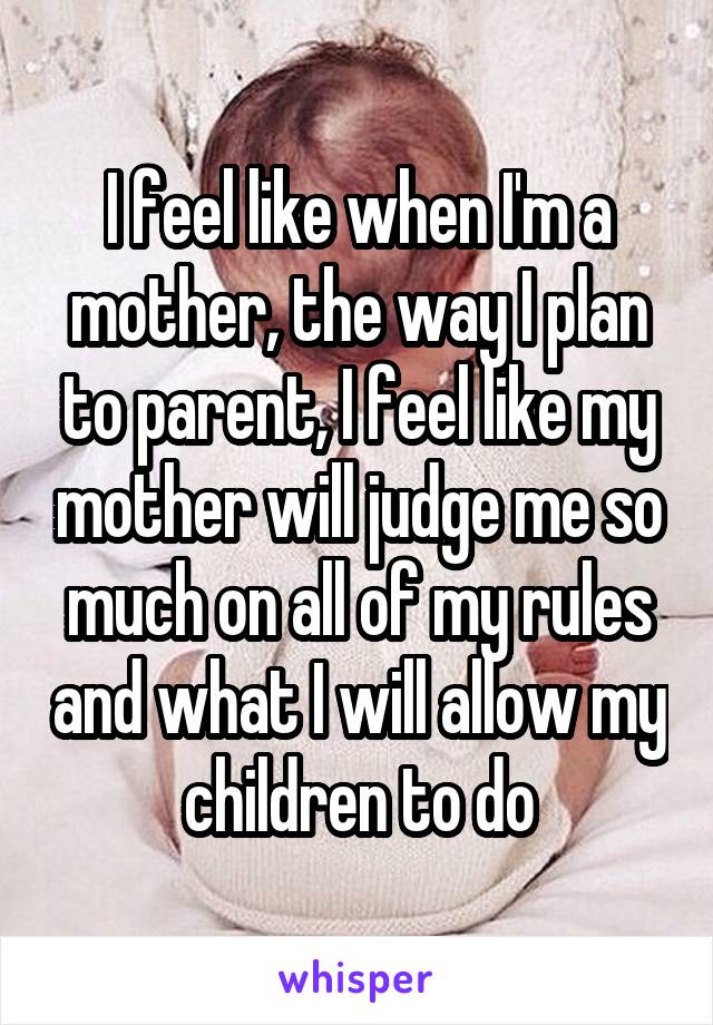 I feel like when I'm a mother, the way I plan to parent, I feel like my mother will judge me so much on all of my rules and what I will allow my children to do