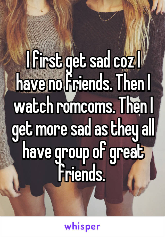 I first get sad coz I have no friends. Then I watch romcoms. Then I get more sad as they all have group of great friends. 