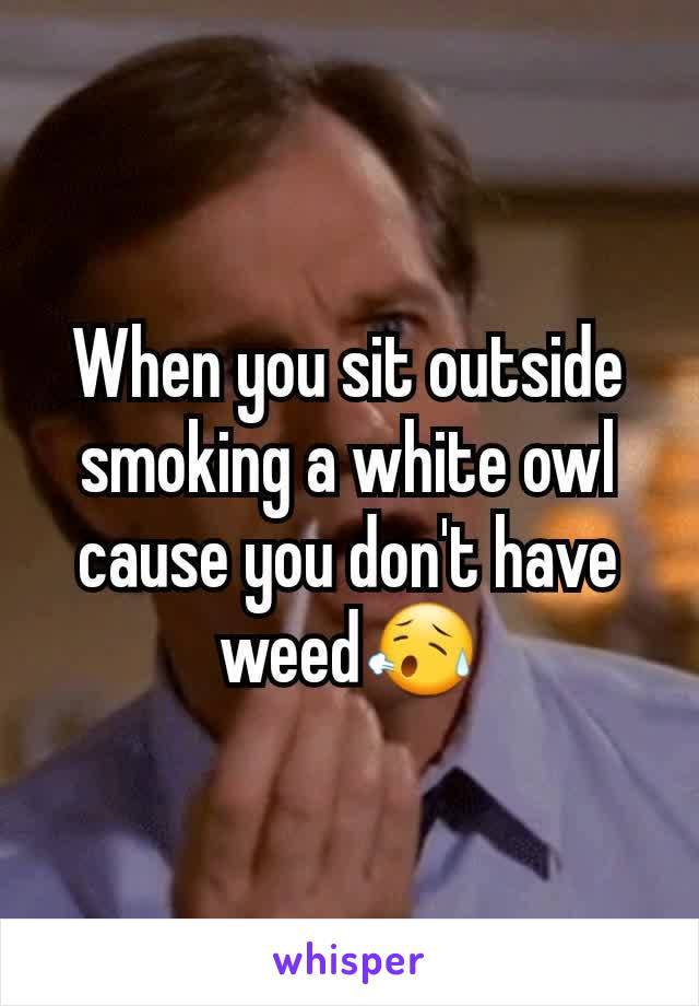 When you sit outside smoking a white owl cause you don't have weed😥